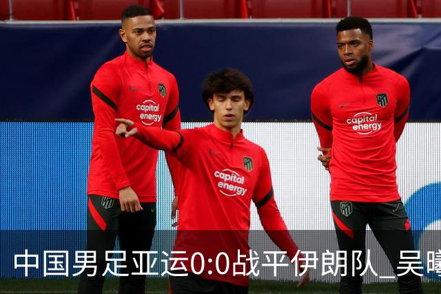 中国男足亚运0:0战平伊朗队 吴曦：射门未进比较遗憾