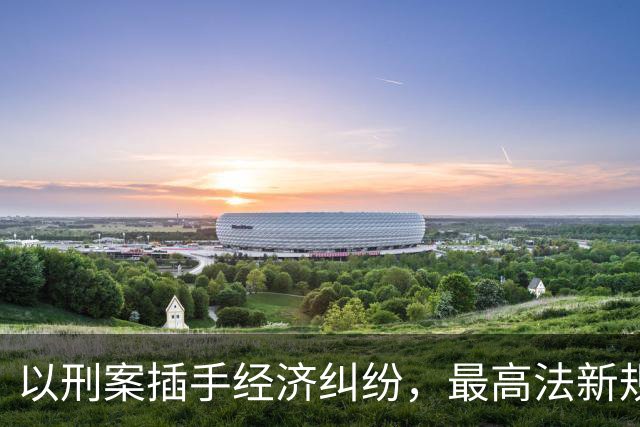 以刑案插手经济纠纷，最高法新规要治什么？