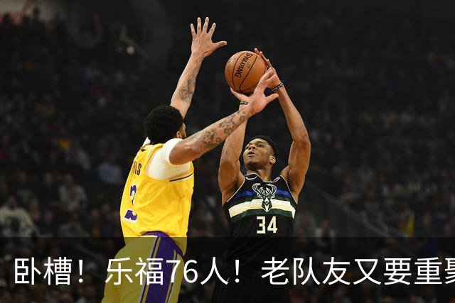 卧槽！乐福76人！老队友又要重聚了？