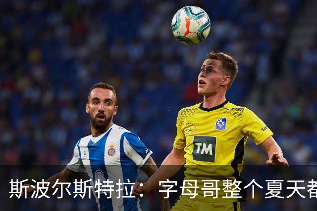 斯波尔斯特拉：字母哥整个夏天都在练，这不是装出来的