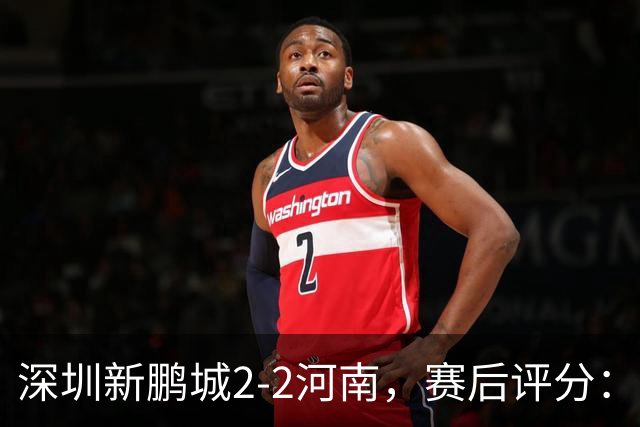 深圳新鹏城2-2河南，赛后评分：深圳新鹏城7号排第一