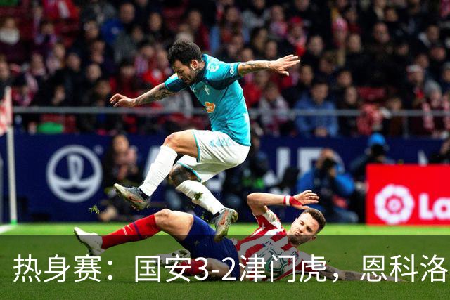 热身赛：国安3-2津门虎，恩科洛洛、杨立瑜、王秋明破门