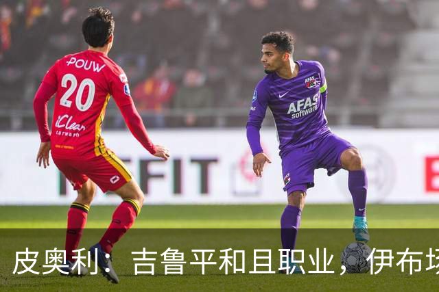 皮奥利：吉鲁平和且职业，伊布场上智商超群