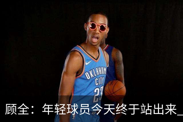 顾全：年轻球员今天终于站出来 本赛季重点培养吴铠博和孙浩钦