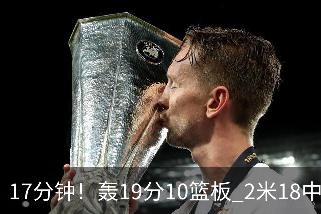 17分钟！轰19分10篮板 2米18中锋让广东队很羡慕