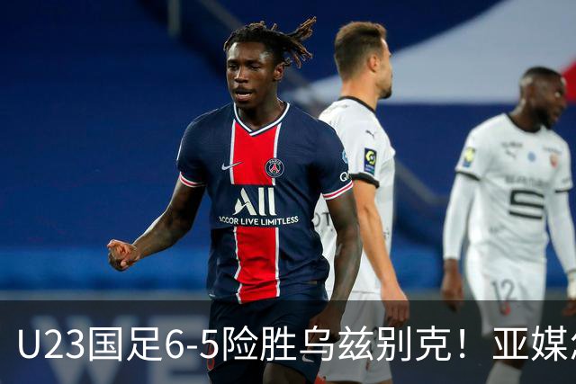 U23国足6-5险胜乌兹别克！亚媒怎么说，日媒惊叹，韩媒直呼不可思议